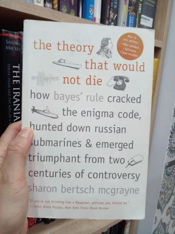 The Theory that Would Not Die How Bayes' Rule Cracked the Enigma Code, Hunted Down Russian Submarines, & Emerged Triumphant from Two Centuries of Controversy 1 The Theory that Would Not Die How Bayes’ Rule Cracked the Enigma Code, Hunted Down Russian Submarines, & Emerged Triumphant from Two Centuries of Controversy